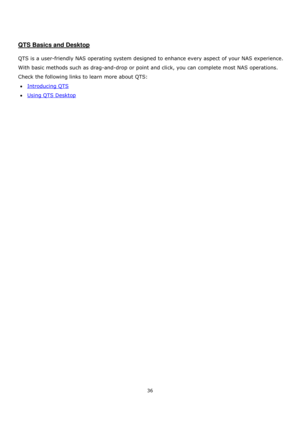 Page 3636 
 
 
 
 
QTS Basics and Desktop 
 
QTS is a user-friendly NAS operating system designed to enhance every aspect of your NAS experience. 
With basic methods such as drag-and-drop or point and click, you can complete most NAS operations. 
Check the following links to learn more about QTS:    
Introducing QTS 
Using QTS Desktop  