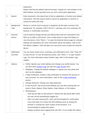 Page 4040 
 
experience.  
Please note that the default Internet browser, instead of a new window on the 
NAS Desktop, will be launched once you click a third-party application. 
3 Search Enter keywords in the search bar to find an application or function and related 
instructions. Click the search result to launch an application or function or 
consult its online QTS help. 
4 Background 
Task  
Review or control (such as pause or postpone) all the tasks running in the 
background. For example, HDD S.M.A.R.T....