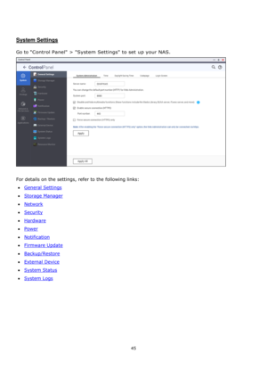 Page 4545 
 
 
 
 
System Settings 
 
Go to Control Panel > System Settings to set up your NAS.     
 
 
For details on the settings, refer to the following links: 
General Settings 
Storage Manager 
Network 
Security 
Hardware 
Power 
Notification 
Firmware Update 
Backup/Restore 
External Device 
System Status 
System Logs  