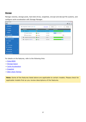 Page 5757 
 
 
 
 
Storage 
 
Manage volumes, storage pools, hard disk drives, snapshots, encrypt and decrypt file systems, and 
configure cache acceleration with Storage Manager.        
 
 
For details on the features, refer to the following links: 
Disks/JBOD 
Storage Space 
Cache Acceleration 
Snapshot 
Qtier (Auto Tiering) 
 
Note: Some of the features listed above are applicable to certain models. Please check for 
applicable models first as you review descriptions of the features.   