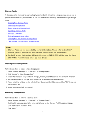 Page 7272 
 
 
 
Storage Pools 
 
A storage pool is designed to aggregate physical hard disk drives into a large storage space and to 
provide enhanced RAID protection for it. You can perform the following actions to manage storage 
pools:  
Creating New Storage Pools 
Removing Storage Pools 
Safely Detaching Storage Pools 
Expanding Storage Pools 
Setting a Threshold 
Setting Snapshot Reservation 
Creating New Volumes for Storage Pools 
Creating New iSCSI LUNs for Storage Pools 
 
Note:...