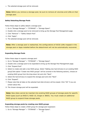 Page 7373 
 
The selected storage pool will be removed. 
 
Note: Before you remove a storage pool, be sure to remove all volumes and LUNs on that 
storage pool. 
 
Safely Detaching Storage Pools 
 
Follow these steps to safely detach a storage pool: 
1. Go to Storage Manager > STORAGE > Storage Space.  
2. Double click a storage pool to be removed to bring up the Storage Pool Management page. 
3. Click Remove > Safely Detach Pool. 
4. Click Apply. 
5. The selected storage pool will be removed. 
 
Note: After...
