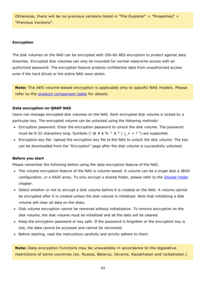 Page 8383 
 
Otherwise, there will be no previous versions listed in File Explorer > Properties > 
Previous Versions.  
 
 
Encryption 
 
The disk volumes on the NAS can be encrypted with 256-bit AES encryption to protect against data 
breaches. Encrypted disk volumes can only be mounted for normal read/write access with an 
authorized password. The encryption feature protects confidential data from unauthorized access 
even if the hard drives or the entire NAS were stolen. 
 
Note: The AES volume-based...
