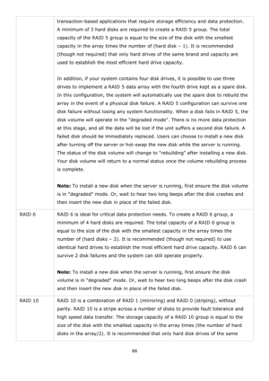 Page 8888 
 
transaction-based applications that require storage efficiency and data protection. 
A minimum of 3 hard disks are required to create a RAID 5 group. The total 
capacity of the RAID 5 group is equal to the size of the disk with the smallest 
capacity in the array times the number of (hard disk – 1). It is recommended 
(though not required) that only hard drives of the same brand and capacity are 
used to establish the most efficient hard drive capacity. 
 
In addition, if your system contains four...