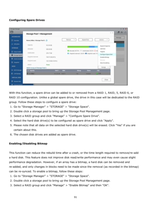 Page 9191 
 
 
 
Configuring Spare Drives 
 
 
 
With this function, a spare drive can be added to or removed from a RAID 1, RAID, 5, RAID 6, or 
RAID 10 configuration. Unlike a global spare drive, the drive in this case will be dedicated to the RAID 
group. Follow these steps to configure a spare drive: 
1. Go to Storage Manager > STORAGE > Storage Space.  
2. Double click a storage pool to bring up the Storage Pool Management page. 
3. Select a RAID group and click Manage > Configure Spare Drive.    
4....