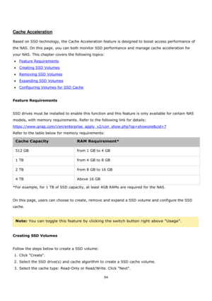 Page 9494 
 
 
 
 
Cache Acceleration 
 
Based on SSD technology, the Cache Acceleration feature is designed to boost access performance of 
the NAS. On this page, you can both monitor SSD performance and manage cache acceleration for 
your NAS. This chapter covers the following topics: 
Feature Requirements 
Creating SSD Volumes 
Removing SSD Volumes 
Expanding SSD Volumes 
Configuring Volumes for SSD Cache 
 
Feature Requirements 
 
SSD drives must be installed to enable this function and this...