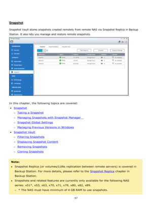 Page 9797 
 
 
 
 
Snapshot 
 
Snapshot Vault stores snapshots created remotely from remote NAS via Snapshot Replica in Backup 
Station. It also lets you manage and restore remote snapshots.  
 
 
In this chapter, the following topics are covered: 
Snapshot 
o Taking a Snapshot 
o Managing Snapshots with Snapshot Manager    
o Snapshot Global Settings 
o Managing Previous Versions in Windows 
Snapshot Vault 
o Filtering Snapshots 
o Displaying Snapshot Content 
o Removing Snapshots 
o Cloning Snapshots...