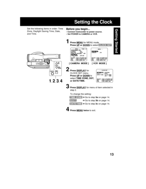 Page 1313
Getting Started
Setting the Clock
Before you begin...
• Connect Camcorder to power source.
• Set POWER to CAMERA or VCR.
Set the following items in order: Time
Zone, Daylight Saving Time, Date,
and Time.
1Press MENU for MENU mode.
Press 
UP or DOWN to select CLOCK SET .
2Press DISPLAY for
CLOCK SET menu.
Press 
UP or DOWN to
select TIME ZONE, DST,
or DATE/TIME.
3Press DISPLAY for menu of item selected in
step 2.
To change the setting:
TIME ZONE➔Go to step 3a on page 14.
D.S.T.➔Go to step 3b on page...