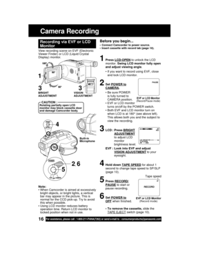 Page 1616For assistance, please call : 1-800-211-PANA(7262) or send e-mail to : consumerproducts@panasonic.com
Camera Recording
Before you begin...
• Connect Camcorder to power source.
• Insert cassette with record tab (page 10).
View recording scene on EVF (Electronic
Viewer Finder) or LCD (Liquid Crystal
Display) monitor.
Recording via EVF or LCD
Monitor
1Press LCD-OPEN to unlock the LCD
monitor. Swing LCD monitor fully open
and adjust viewing angle.
• If you want to record using EVF, close
and lock LCD...