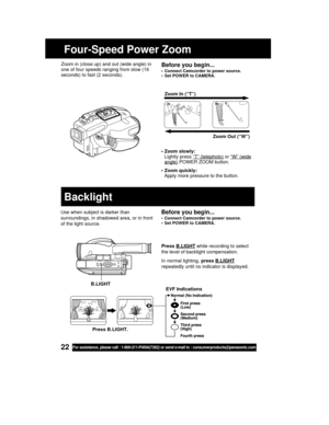 Page 2222For assistance, please call : 1-800-211-PANA(7262) or send e-mail to : consumerproducts@panasonic.com
Four-Speed Power Zoom
• Zoom slowly:
Lightly press 
“T” (telephoto) or “W” (wideangle) POWER ZOOM button.
• Zoom quickly:
Apply more pressure to the button.Zoom In (“T”)
Zoom Out (“W”) T
W
Before you begin...
• Connect Camcorder to power source.
• Set POWER to CAMERA.
Zoom in (close up) and out (wide angle) in
one of four speeds ranging from slow (16
seconds) to fast (2 seconds).
Use when subject is...