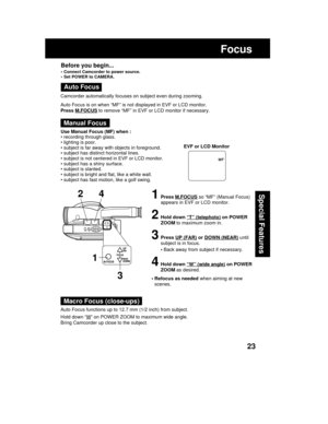 Page 2323
Special Features
Focus
Use Manual Focus (MF) when :
• recording through glass.
• lighting is poor.
• subject is far away with objects in foreground.
• subject has distinct horizontal lines.
• subject is not centered in EVF or LCD monitor.
• subject has a shiny surface.
• subject is slanted.
• subject is bright and flat, like a white wall.
• subject has fast motion, like a golf swing.
1Press M.FOCUS so “MF” (Manual Focus)
appears in EVF or LCD monitor.
2Hold down “T” (telephoto) on POWER
ZOOM to...