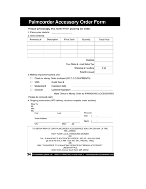 Page 3434For assistance, please call : 1-800-211-PANA(7262) or send e-mail to : consumerproducts@panasonic.com
Palmcorder Accessory Order Form
Ship To:
Mr.
Mrs.
Ms.
First Last
Street Address
City State Zip
Phone #:
Day       (         )
Night     (         )
4. Shipping information (UPS delivery requires complete street address)
Please photocopy this form when placing an order.
3. Method of payment (check one)
Check or Money Order enclosed (NO C.O.D.SHIPMENTS)
VISA Credit Card #
MasterCard Expiration Date...