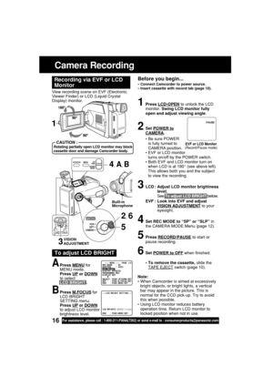 Page 1616For assistance, please call : 1-800-211-PANA(7262) or send e-mail to : consumerproducts@panasonic.com
Camera Recording
Before you begin...
•Connect Camcorder to power source.
•Insert cassette with record tab (page 10).
View recording scene on EVF (Electronic
Viewer Finder) or LCD (Liquid Crystal
Display) monitor.
Recording via EVF or LCD
Monitor
Note:
•When Camcorder is aimed at excessively
bright objects, or bright lights, a vertical
bar may appear in the picture. This is
normal for the CCD pick-up....