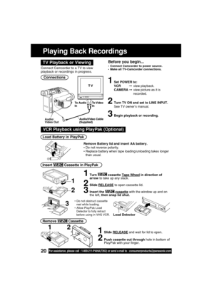 Page 2020For assistance, please call : 1-800-211-PANA(7262) or send e-mail to : consumerproducts@panasonic.com
Playing Back Recordings
Connections
1Set POWER to:
VCR         view playback.
CAMERA view picture as it is
recorded.
2Turn TV ON and set to LINE INPUT.
See TV owner’s manual.
3Begin playback or recording.
Audio/
Video Out
Connect Camcorder to a TV to view
playback or recordings in progress.
Before you begin...
•Connect Camcorder to power source.
•Make all TV-Camcorder connections.TV Playback or...