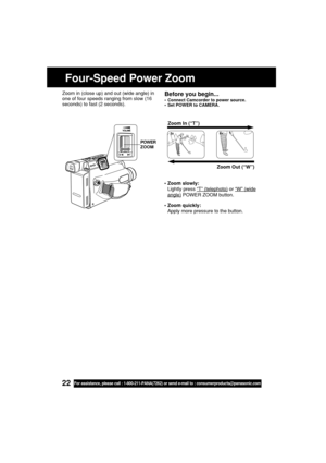 Page 2222For assistance, please call : 1-800-211-PANA(7262) or send e-mail to : consumerproducts@panasonic.com
Four-Speed Power Zoom
• Zoom slowly:
Lightly press 
“T” (telephoto) or “W” (wide
angle) POWER ZOOM button.
• Zoom quickly:
Apply more pressure to the button.Zoom In (“T”)
Zoom Out (“W”)
Before you begin...
• Connect Camcorder to power source.
• Set POWER to CAMERA.
Zoom in (close up) and out (wide angle) in
one of four speeds ranging from slow (16
seconds) to fast (2 seconds).
POWER
ZOOM
05.L153...