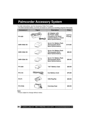 Page 3636For assistance, please call : 1-800-211-PANA(7262) or send e-mail to : consumerproducts@panasonic.com
Palmcorder Accessory System
To order instructions, see the Accessory Order Form page.
•The listed standard battery use times are based on continuous recording using this Palmcorder.
Note:
•Prices subject to change without notice.
Accessory # Figure Description Price
AC Adaptor with
DC Power Cable
Call For
PV-A20
(Charging of the NickelPricingCadmium Battery or Nickel
Metal Hydride Battery)
Up to 6 hr...