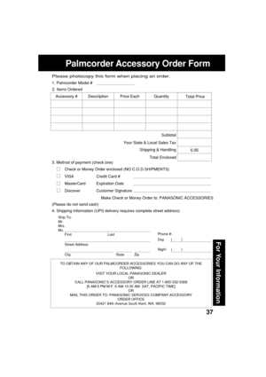 Page 3737
For Your Information
Palmcorder Accessory Order Form
Ship To:
Mr.
Mrs.
Ms.
First Last
Street Address
City State Zip
Phone #:
Day       (         )
Night     (         )
4. Shipping information (UPS delivery requires complete street address)
Please photocopy this form when placing an order.
3. Method of payment (check one)
Check or Money Order enclosed (NO C.O.D.SHIPMENTS)
VISA Credit Card #
MasterCard Expiration Date
Discover Customer Signature
Make Check or Money Order to: PANASONIC ACCESSORIES...