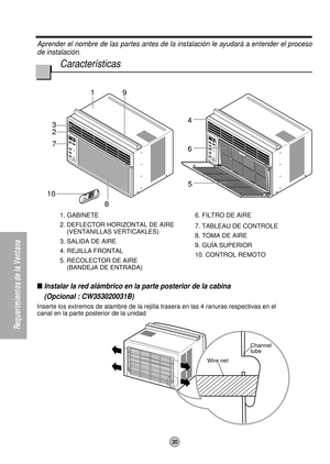 Page 201
85
3
2
67
9
4
10
Wire netChannel 
tube
20
Requerimientos de la Ventana
Aprender el nombre de las partes antes de la instalación le ayudará a entender el proceso
de instalación.
Características
1. GABINETE
2. DEFLECTOR HORIZONTAL DE AIRE
(VENTANILLAS VERTICAKLES)
3. SALIDA DE AIRE
4. REJILLA FRONTAL
5. RECOLECTOR DE AIRE
(BANDEJA DE ENTRADA)6. FILTRO DE AIRE
7. TABLEAU DE CONTROLE
8. TOMA DE AIRE
9. GUÍA SUPERIOR
10. CONTROL REMOTO
Instalar la red alámbrico en la parte posterior de la cabina
(Opcional...