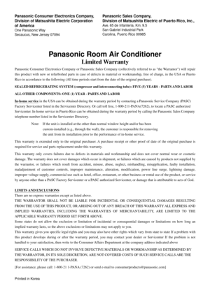 Page 28Panasonic Room Air Conditioner
Limited Warranty
Panasonic Consumer Electronics Company or Panasonic Sales Company (collectively referred to as the Warrantor) will repair 
this product with new or refurbished parts in case of defects in material or workmanship, free of charge, in the USA or Puerto 
Rico in accordance to the following (All time periods start from the date of the original purchase).
SEALED REFRIGERATING SYSTEM (compressor and interconnecting tube): FIVE (5) YEARS - PARTS AND LABOR
ALL OTHER...