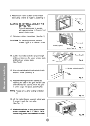 Page 12Type C7
Screw (Type A)
Screw (Type A)Power cord
Foam-Strip8
Window locking bracket12
12
Features and Installation
9. Attach each Frame curtain to the window
sash using screws 
(Type C). (See Fig. 6)
CAUTION: DO NOT DRILL A HOLE IN THE
BOTTOM PAN.
The unit is designed to operate
with approximately 12.7mm (
1/2) of
water in bottom pan.
10. Slide the unit into the cabinet. (See Fig. 7)
CAUTION: For security purposes, reinstall
screws (Type A) at cabinets sides.
11. Cut the foam-strip 
to the proper length...