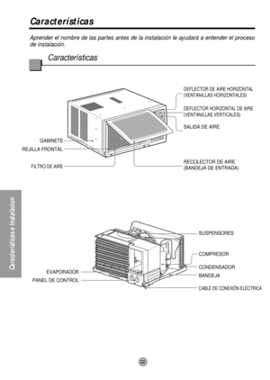 Page 2222
Características e Instalacion
Aprender el nombre de las partes antes de la instalación le ayudará a entender el proceso
de instalación.
Características
Características
RECOLECTOR DE AIRE
(BANDEJA DE ENTRADA) SALIDA DE AIRE
DEFLECTOR HORIZONTAL DE AIRE
(VENTANILLAS VERTICALES) DEFLECTOR DE AIRE HORIZONTAL
(VENTANILLAS HORIZONTALES)
CABLE DE CONEXIÓN ELÉCTRICA
BANDEJA CONDENSADOR COMPRESOR SUSPENSORES GABINETE
REJILLA FRONTAL
FILTRO DE AIRE
EVAPORADOR
PANEL DE CONTROL 