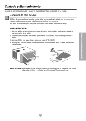 Page 21Instrucciones de Funcionamiento
21
Limpieza de filtro de Aire
El filtro de aire detrás de la rejilla frontal debe ser revisado y limpiado por lo menos una
vez por cada dos semanas o más frecuentemente si es necesario.
La rejilla es diseñado para limpiar el filtro tanto hacia arriba como hacia abajo.
PARA REMOVER:
1. Abra la rejilla hacia arriba tirando la parte inferior de la rejilla o hacia abajo tirando la
parte superior de la rejilla.
2. Usando una lengüeta, tire el filtro ligeramente hacia arriba...