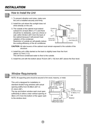 Page 9About 12.7mm (1/2)
76.2cm (30)~
152.4cm (60)
Awning
Cooled airFence
Over 50.8cm (20)
Heat 
radiation
55.8cm (22) to
91.44cm (36)
Offset12.7mm (1/2) to
31.8mm (11/4)
Sill
Exterior
Interior wall
47cm (181/2) min.(Without frame curtain)
Stool38cm (15) min
(With frame curtain)
9
INSTALLATION
Features and Installation
1. To prevent vibration and noise, make sure
the unit is installed securely and firmly
2. Install the unit where the sunlight does not
shine directly on the unit.
3. The outside of the cabinet...