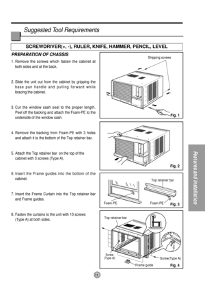 Page 1111
Features and Installation
Foam-PETop retainer bar
Top retainer barFoam-PE
Screw
(Type A)Screw(Type A)
Frame guide
Shipping screwsPREPARATION OF CHASSIS
1. Remove the screws which fasten the cabinet at
both sides and at the back.
2. Slide the unit out from the cabinet by gripping the
base pan handle and pulling forward while 
bracing the cabinet.
3. Cut the window sash seal to the proper length.
Peel off the backing and attach the Foam-PE to the
underside of the window sash.
4. Remove the backing from...