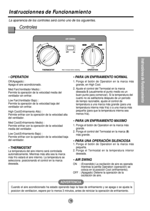 Page 19Instruccionnes de Funcionamiento
La apariencia de los controles será como uno de los siguientes.
Controles
19
Instrucciones de Funcionamiento
Cuando el aire acondicionado ha estado operando bajo la fase de enfriamiento y se apaga o se ajusta la
posicion de ventilacion, espere por lo menos 3 minutos, antes de reiniciar la operación de enfriamiento.
ADVERTENCIA
• OPERATION
Off(Apagado) :
Apaga el aire acondicionado.
Med Fan(Ventilador Medio) :
Permite la operación de la velocidad media del
ventilador sin...