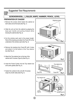 Page 1111
Features and Installation
Foam-PETop retainer bar
Top retainer barFoam-PE
Screw
(Type A)Screw(Type A)
Shipping screws
Lower guide
PREPARATION OF CHASSIS
1. Remove the screws which fasten the cabinet at
both sides and at the back.(See Fig. 1)
2. Slide the unit out from the cabinet by gripping the
base pan handle and pulling forward while 
bracing the cabinet.(See Fig. 2)
3. Cut the window sash seal to the proper length.
Peel off the backing and attach the Foam-PE to the
underside of the window...