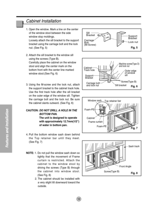 Page 12Support
Bracket
Lock nut Sill
Bracket
Carriage
Bolt
(M-Screw)
Window sash
Top retainer bar
Cabinet Foam-PE
Frame curtain
Screw(Type B) Front AngleSash track Foam-PE
Cabinet
Track hole
Support
Bracket
Carriage bolt
and lock nut 
Machine screw(Type D)  
and lock nut
Outer edge 
of window 
sill
Screw(Type B)
Sill bracket
Cabinet Installation
1. Open the window. Mark a line on the center
of the window stool between the side
window stop moldings. 
Loosely attach the sill bracket to the support
bracket using...