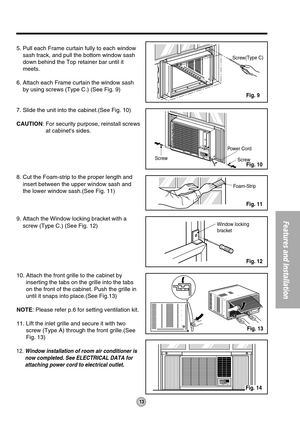 Page 13Power Cord
Screw  Screw
Window locking 
bracket  Foam-Strip  
Screw(Type C)
5. Pull each Frame curtain fully to each window
sash track, and pull the bottom window sash
down behind the Top retainer bar until it
meets.
6. Attach each Frame curtain the window sash
by using screws (Type C.) (See Fig. 9)
7. Slide the unit into the cabinet.(See Fig. 10)
CAUTION: For security purpose, reinstall screws
at cabinets sides.
8. Cut the Foam-strip to the proper length and
insert between the upper window sash and
the...