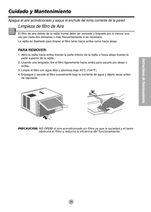 Page 21Instrucciones de Funcionamiento
21
Limpieza de filtro de Aire
El filtro de aire detrás de la rejilla frontal debe ser revisado y limpiado por lo menos una
vez por cada dos semanas o más frecuentemente si es necesario.
La rejilla es diseñado para limpiar el filtro tanto hacia arriba como hacia abajo.
PARA REMOVER:
1. Abra la rejilla hacia arriba tirando la parte inferior de la rejilla o hacia abajo tirando la
parte superior de la rejilla.
2. Usando una lengüeta, tire el filtro ligeramente hacia arriba...