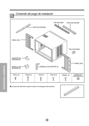 Page 24Características e Instalacion
CINTA DE ESPUMACINTA DE ESPUMA
TIPO (5) TIPO D (2)
TIPO A (14)PERNO (2)TUERCA DE 
SEGURIDAD (4) TIPO B (7)TIRA DE GOMA
PANEL GUÍA SOPORTE DE 
CERRADURA PANEL GUÍA
MENSULA DEL 
ALFEIZAR (2)
MENSULA DE SOPORTE (2)
Tapa del desagüe
24
Contenido del juego de instalación
La barra de retención superior está en el empaque del producto. 