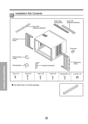 Page 10Foam-PE
(Adhesive-Backed)Foam-PE
(Adhesive-Backed)
Type C (5) Type D (2)Type A (14)Carriage Bolt  (2) Lock Nut  (4) Type B (7)
Foam strip
(Plain-Back)
Right frame 
curtain Drain pipe
Window locking
bracket
Left frame 
curtain
Sill bracket(2)Support bracket(2)
10
Features and Installation
Installation Kits Contents
Top retainer bar is in product package. 