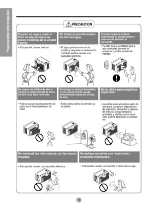 Page 14PRECAUCION
14
PrecaucionesImportantesdeseguridad
Cuando se vaya a quitar el
filtro de aire no toque las
partes met‡licas de la unidad
interior.
¥ Esto podr’a causar heridas.
No limpie el acondicionador
de aire con agua.
¥ El agua podr’a entrar en la
unidad y degradar el aislamiento.
TambiŽn podr’a causar una
sacudida elŽctrica.Cuando limpie la unidad,
desconecte la alimentaci—n y
desconecte tambiŽn el
disyuntor.
¥ Puesto que el ventilador gira a
alta velocidad durante la
operaci—n, podr’a ocasionar...