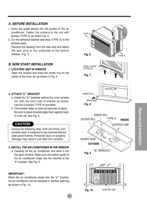 Page 99
FeaturesandInstallation
TYPE A
TYPE A
ROOM SIDE
CENTER LINE
OUTSIDEINSIDE
L BRACKET OUTER SILL
SHORT SIDEINNER SILL
TYPE A
8
8
INNER SILL
CENTER LINE
SEAL STRIP
(TYPE D)
CENTER LINE
A. BEFORE INSTALLATION
1. Insert the guide panels into the guides of the air
conditioner. Fasten the curtains to the unit with
screws (TYPE A) as shown Fig. 6.
2. Cut the adhesive-backed seal strip (TYPE D) to the
window width.
Remove the backing from the seal strip and attach
the seal strip to the underside of the bottom...
