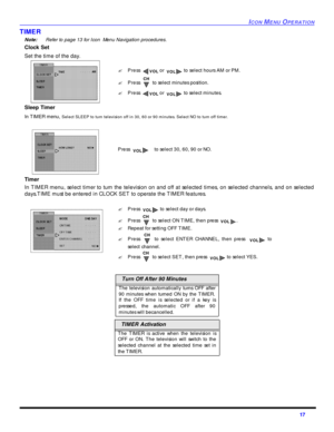 Page 19ICON MENU OPERATION17 TIMER
Note: Refer to page 13 for Icon  Menu Navigation procedures. 
Clock Set  
Set the time of the day. 
Sleep Timer 
In TIMER menu, Select SLEEP to turn television off in 30, 60 or 90 minutes. Select NO to turn off timer.
Timer 
In TIMER menu, select timer to turn the television on and off at selected times, on selected channels, and on selected
days.TIME must be entered in CLOCK SET to operate the TIMER features.  Turn Off After 90 Minutes
The television automatically turns OFF...