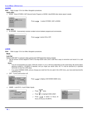 Page 2018 ?ICON MENU OPERATIONAUDIO
Note:Refer to page 13 for Icon Menu Navigation procedures. 
Audio ADJ.
?MODE - Select STEREO, SAP (Second Audio Program) or MONO. (Use MONO when stereo signal is weak). 
Other ADJ.
?AI SOUND - Automatically maintain constant volume between programs and commercials. 
LOCK
Note:Refer to page 13 for Icon Menu Navigation procedures. 
Mode 
Lock Set
Select LOCK SET to prevent video games and VCR tapes from being viewed.
?Use the remote numeric keypad to enter a four-digit secret...