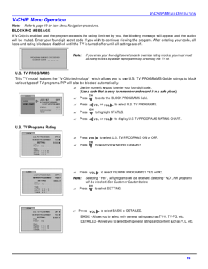 Page 21V-CHIP MENU OPERATION19 V-CHIP Menu Operation
Note:Refer to page 13 for Icon Menu Navigation procedures. 
BLOCKING MESSAGE
If V-Chip is enabled and the program exceeds the rating limit set by you, the blocking message will appear and the audio
will be muted. Enter your four-digit secret code if you wish to continue viewing the program. After entering your code, all
locks and rating blocks are disabled until the TV is turned off or until all settings are off.
U.S. TV PROGRAMS
This TV model features the...