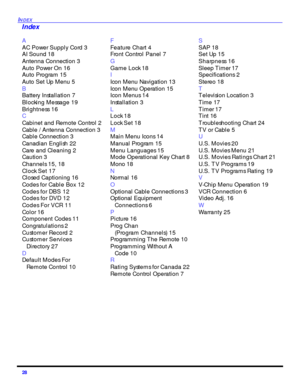 Page 3028 INDEXA
AC Power Supply Cord 3
AI Sound 18
Antenna Connection 3
Auto Power On 16
Auto Program 15
Auto Set Up Menu 5
B
Battery Installation 7
Blocking Message 19
Brightness 16
C
Cabinet and Remote Control 2
Cable / Antenna Connection 3
Cable Connection 3
Canadian English 22
Care and Cleaning 2
Caution 3
Channels 15, 18
Clock Set 17
Closed Captioning 16
Codes for Cable Box 12
Codes for DBS 12
Codes for DVD 12
Codes For VCR 11
Color 16
Component Codes 11
Congratulations 2
Customer Record 2
Customer...