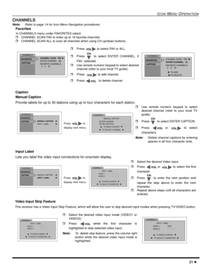 Page 23ICONMENUOPERATION
21
CHANNELS
Note:Refer to page 14 for Icon Menu Navigation procedures.
Favorites
In CHANNELS menu under FAVORITES select:
CHANNEL SCAN FAV to enter up to 16 favorite channels.
CHANNEL SCAN ALL to scan all channels when using CH up/down buttons.
Caption
Manual Caption
Provide labels for up to 30 stations using up to four characters for each station.
Input Label
Lets you label the video input connections for onscreen display.
Video Input Skip Feature
This receiver has a Video Input...