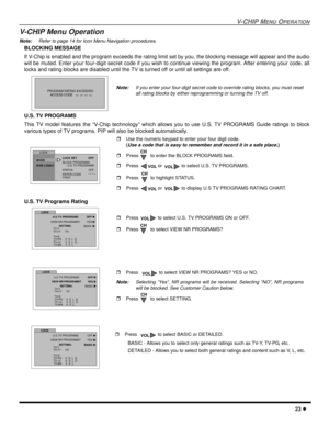 Page 25V-CHIP MENUOPERATION
23
V-CHIP Menu Operation
Note:Refer to page 14 for Icon Menu Navigation procedures.
BLOCKING MESSAGE
If V-Chip is enabled and the program exceeds the rating limit set by you, the blocking message will appear and the audio
will be muted. Enter your four-digit secret code if you wish to continue viewing the program. After entering your code, all
locks and rating blocks are disabled until the TV is turned off or until all settings are off.
U.S. TV PROGRAMS
This TV model features the...