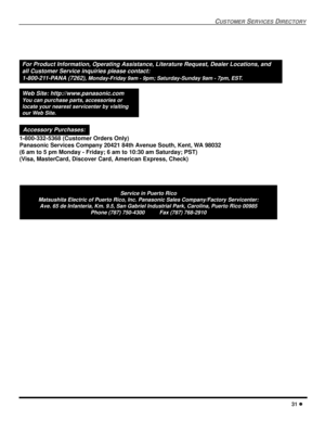 Page 33CUSTOMERSERVICESDIRECTORY
31
ServiceinPuertoRico
Matsushita Electric of Puerto Rico, Inc. Panasonic Sales Company/Factory Servicenter:
Ave. 65 de Infanteria, Km. 9.5, San Gabriel Industrial Park, Carolina, Puerto Rico 00985
Phone (787) 750-4300 Fax (787) 768-2910
For Product Information, Operating Assistance, Literature Request, Dealer Locations, and
all Customer Service inquiries please contact:
1-800-211-PANA (7262),
Monday-Friday 9am - 9pm; Saturday-Sunday 9am - 7pm, EST.
Web Site:...