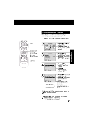 Page 2121
TV Operation
1
2
4
6
5
3
7
Press ACTION three times to return to
the normal screen.
NOCAP C1
CAP C2
M A I N  MENU
T VVCR
EX I T
CLOCKC H
LANGUAGE
SET          : ACT I ON SELECT  :                              
Caption On Mute Feature
Closed Caption narration, if available, is displayed
when MUTE button is pressed for silence.
Press ACTION to display MAIN MENU.
1)Press 
  to
select “TV.”
2)Press ACTION to
display SET UP TV
screen.
1)Press 
 to
select “CAPTION”.
2)Press 
 to display
CAPTION screen....