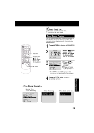 Page 29Advanced Operation
29

Normal/ One
Touch Recording
ANTENNA  :   CABLE
AUTO   SETCHANNEL  CAPT I ONWEAK  SEAK  S I GNAL   GNAL   D I SPLAYSPLAY : OFFOFF
SELECT :          SET       :      
END       : ACT I ON   
           SET  UP  CHANNEL 
Timer RecordingWhen Clock is not set...
Ready Check ListThe clock is set to correct time.
The record tab is in place.
1
2
3
Time Stamp Feature
This unit writes program data (see example below) for
about the first 10 seconds of every recording. The
information is then...