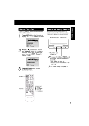 Page 99
Initial Setup
Reset all unit Memory Functions
When moving unit to a new location, or if a
mistake was made in the Initial Setup section.
 Make sure a tape is not inserted in the unit.
Manual Clock Set
If AUTO CLOCK SET was incomplete, manually
set the clock as follows.
SET          :       SELECT  :            
END          :  ACT I ON  SET  
CLOCK
DST
 : ONSESELE CT  MONTH
1 /     /:
1
2
Press ACTION on the Remote to
display SET CLOCK Menu screen.
Press 
  to select the month
and press  to set. In...