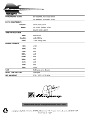 Page 8SVT-GS Gene Simmons Punisher
Ampeg reserves the right to change specifications without notice.
Ampeg is proudly Made in America. ©1997 SLM Electronics, 1400 Ferguson Avenue, St. Louis, MO 63133 U.S.A.
P/N 47-612-03 • 12/97
Tech Specs
OUTPUT POWER RATING350 Watts RMS, 4 ohm load, 120VAC
200 Watts RMS, 8 ohm load, 120VAC
POWER REQUIREMENTS
Domestic:115VAC, 60Hz, 205VA
Export:100/115VAC, 50/60Hz, 205VA
230VAC, 50/60Hz, 205VA
TONE CONTROL RANGE
Bass:±8dB @ 50Hz
Ultra Mid:±8dB @ 500Hz
Treble:+12dB/-19dB @...