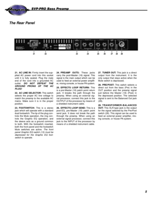 Page 55
SVP-PRO Bass Preamp
The Rear Panel
MADE IN THE U.S.A. BY
SLM ELECTRONICS
1400 FERGUSON AVENUE
ST. LOUIS, MO 63133AC LINE IN
115V      230VSVP PRO
2556AMODEL #
SERIAL #
FOOT
SWITCHPREAMP OUT EFFECTS TUNER
OUTTRANSFORMER BAL. OUT
PRE
POST
RETURN SEND
212223242526272829
21. AC LINE IN: Firmly insert the sup-
plied AC power cord into this socket
until it is fully seated. Plug the male
end of the cord into a grounded AC
outlet. DO NOT DEFEAT THE
GROUND PRONG OF THE AC
PLUG!
22. AC LINE SELECTOR: This...