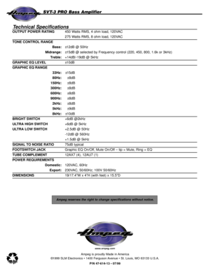 Page 8Ampeg reserves the right to change specifications without notice.
Technical Specifications
OUTPUT POWER RATING450 Watts RMS, 4 ohm load, 120VAC
275 Watts RMS, 8 ohm load, 120VAC
TONE CONTROL RANGE
Bass:±12dB @ 50Hz
Midrange:±15dB @ selected by Frequency control (220, 450, 800, 1.6k or 3kHz)
Treble:+14dB/-19dB @ 5kHz 
GRAPHIC EQ LEVEL±10dB
GRAPHIC EQ RANGE
33Hz:±15dB
80Hz:±8dB
150Hz:±8dB
300Hz:±8dB
600Hz:±8dB
900Hz:±8dB
2kHz:±8dB
5kHz:±9dB
8kHz:±10dB
BRIGHT SWITCH+6dB @2kHz
ULTRA HIGH SWITCH+6dB @ 5kHz...